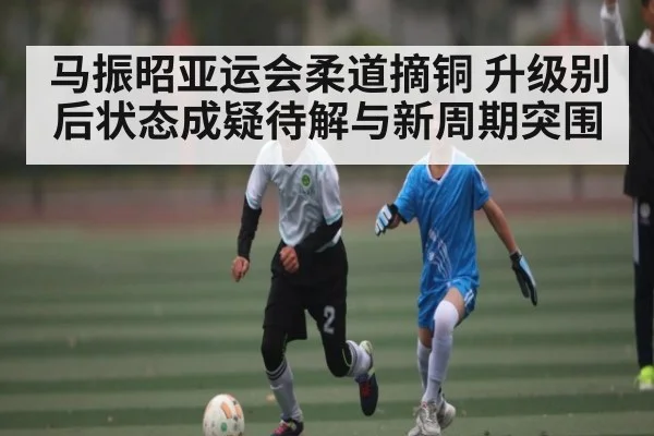 马振昭亚运会柔道摘铜 升级别后状态成疑待解与新周期突围 - www.c7c7.app